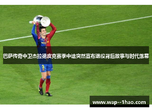 巴萨传奇中卫杰拉德皮克赛季中途突然宣布退役背后故事与时代落幕